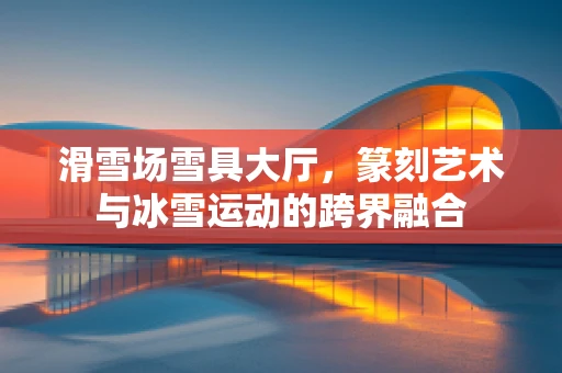 滑雪场雪具大厅，篆刻艺术与冰雪运动的跨界融合