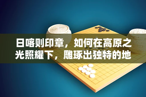 日喀则印章，如何在高原之光照耀下，雕琢出独特的地域韵味？
