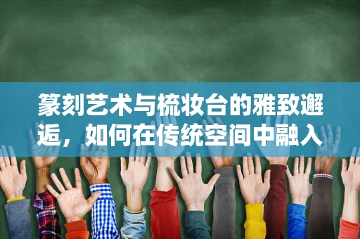 篆刻艺术与梳妆台的雅致邂逅，如何在传统空间中融入现代美学？