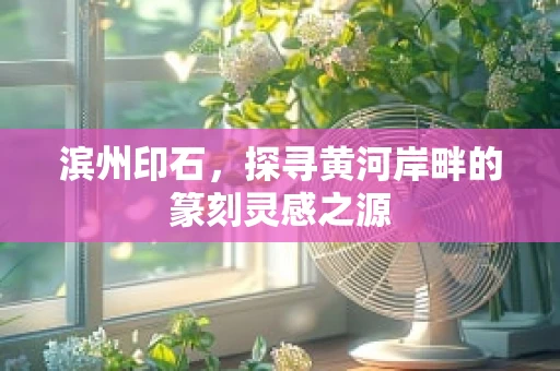 滨州印石，探寻黄河岸畔的篆刻灵感之源