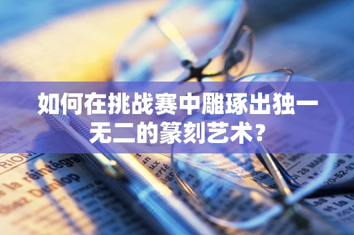 如何在挑战赛中雕琢出独一无二的篆刻艺术？