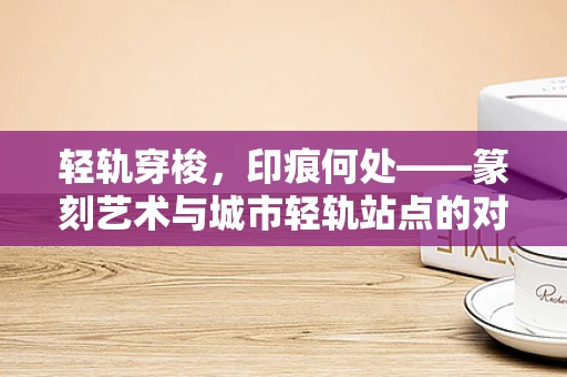 轻轨穿梭，印痕何处——篆刻艺术与城市轻轨站点的对话