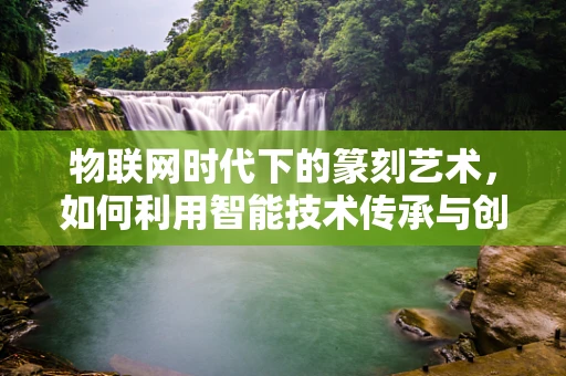 物联网时代下的篆刻艺术，如何利用智能技术传承与创新？