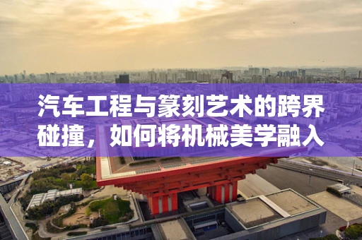 汽车工程与篆刻艺术的跨界碰撞，如何将机械美学融入印章设计？