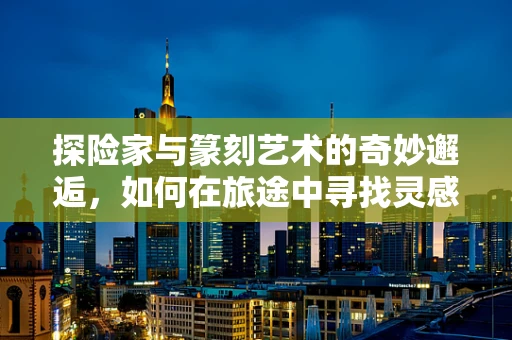 探险家与篆刻艺术的奇妙邂逅，如何在旅途中寻找灵感？