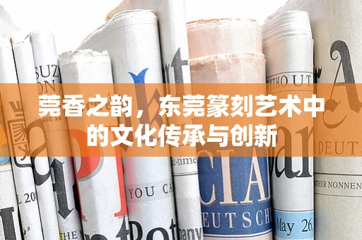 莞香之韵，东莞篆刻艺术中的文化传承与创新