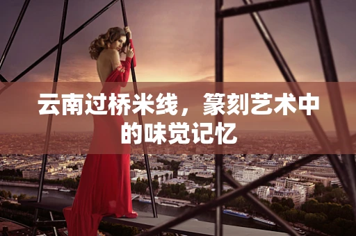 云南过桥米线，篆刻艺术中的味觉记忆