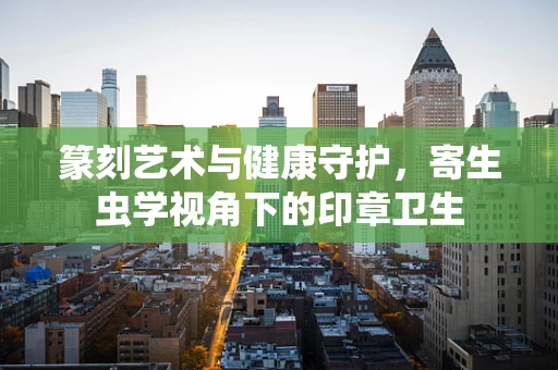 篆刻艺术与健康守护，寄生虫学视角下的印章卫生