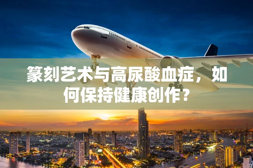 篆刻艺术与高尿酸血症，如何保持健康创作？
