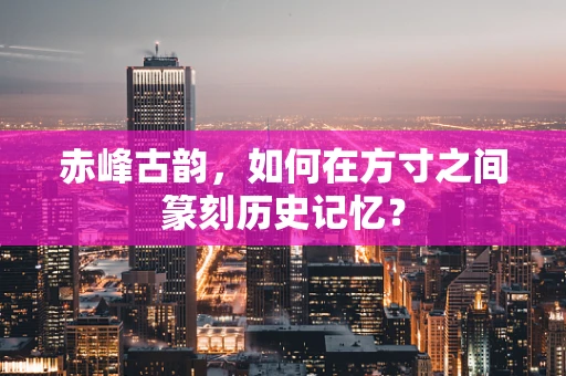 赤峰古韵，如何在方寸之间篆刻历史记忆？