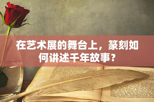 在艺术展的舞台上，篆刻如何讲述千年故事？