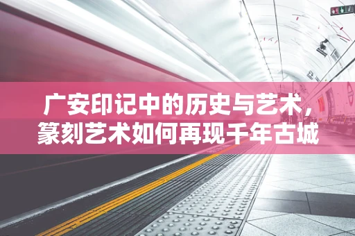 广安印记中的历史与艺术，篆刻艺术如何再现千年古城的韵味？