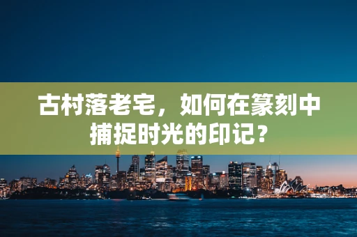 古村落老宅，如何在篆刻中捕捉时光的印记？