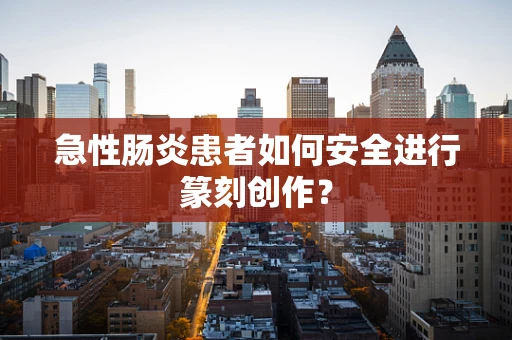 急性肠炎患者如何安全进行篆刻创作？