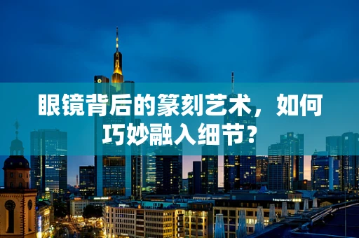 眼镜背后的篆刻艺术，如何巧妙融入细节？