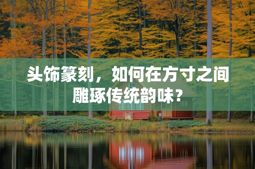 头饰篆刻，如何在方寸之间雕琢传统韵味？