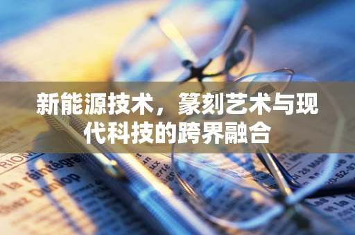 新能源技术，篆刻艺术与现代科技的跨界融合