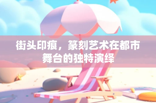街头印痕，篆刻艺术在都市舞台的独特演绎