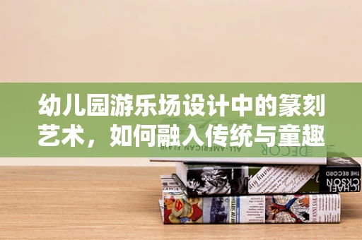 幼儿园游乐场设计中的篆刻艺术，如何融入传统与童趣？