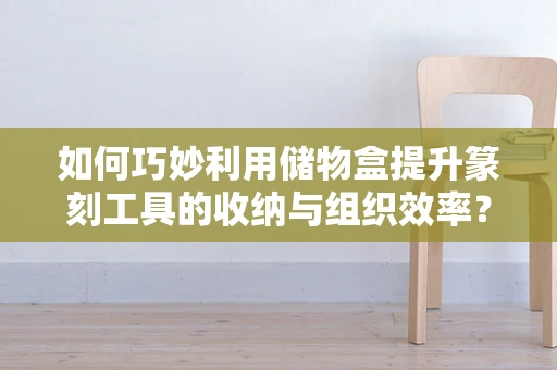 如何巧妙利用储物盒提升篆刻工具的收纳与组织效率？