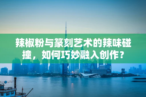 辣椒粉与篆刻艺术的辣味碰撞，如何巧妙融入创作？