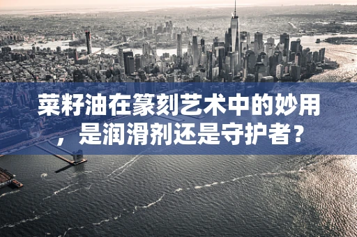 菜籽油在篆刻艺术中的妙用，是润滑剂还是守护者？