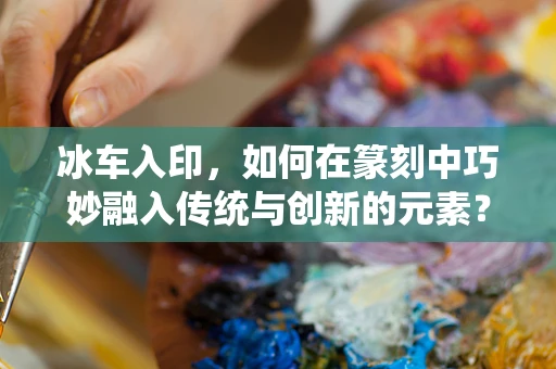 冰车入印，如何在篆刻中巧妙融入传统与创新的元素？