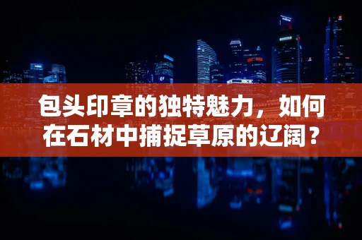 包头印章的独特魅力，如何在石材中捕捉草原的辽阔？