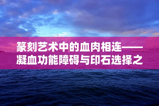 篆刻艺术中的血肉相连——凝血功能障碍与印石选择之谜