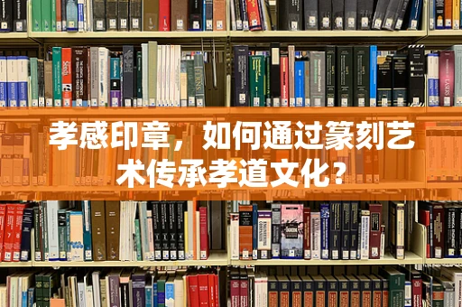 孝感印章，如何通过篆刻艺术传承孝道文化？