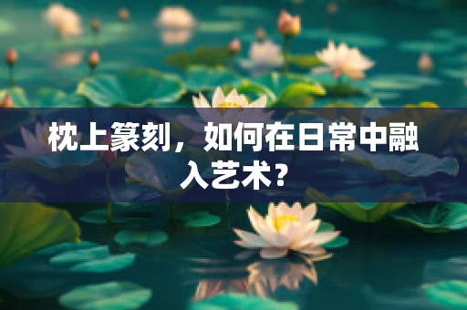 枕上篆刻，如何在日常中融入艺术？