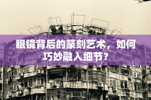 眼镜背后的篆刻艺术，如何巧妙融入细节？