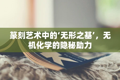 篆刻艺术中的‘无形之基’，无机化学的隐秘助力