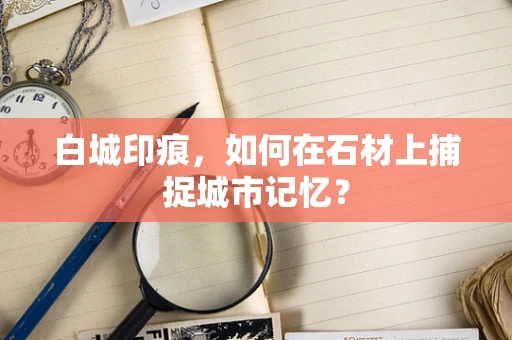 白城印痕，如何在石材上捕捉城市记忆？
