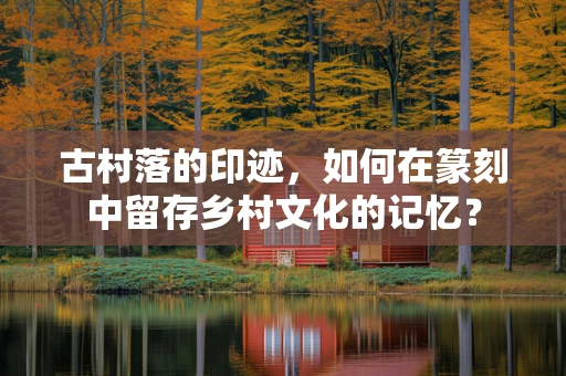 古村落的印迹，如何在篆刻中留存乡村文化的记忆？