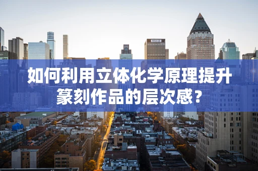 如何利用立体化学原理提升篆刻作品的层次感？