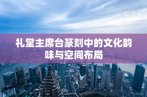 礼堂主席台篆刻中的文化韵味与空间布局