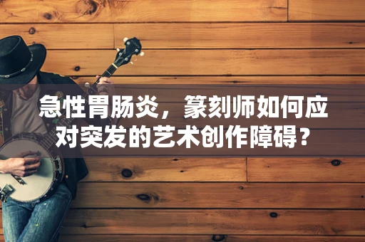 急性胃肠炎，篆刻师如何应对突发的艺术创作障碍？