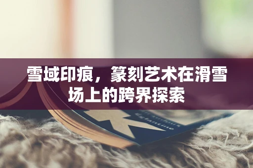 雪域印痕，篆刻艺术在滑雪场上的跨界探索