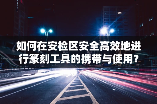 如何在安检区安全高效地进行篆刻工具的携带与使用？