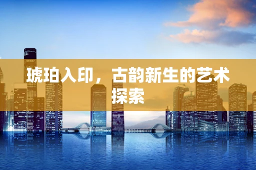 琥珀入印，古韵新生的艺术探索