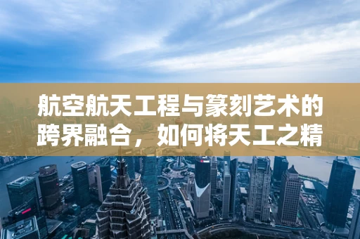 航空航天工程与篆刻艺术的跨界融合，如何将天工之精妙融入印章设计？