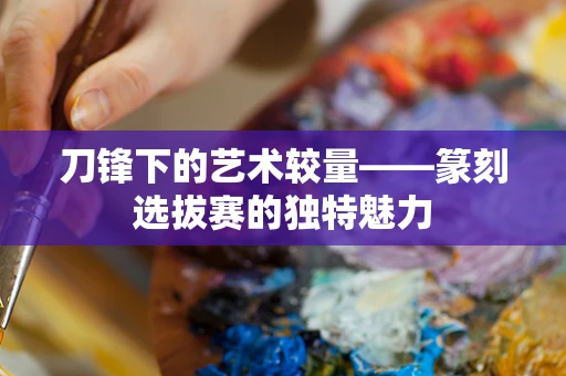 刀锋下的艺术较量——篆刻选拔赛的独特魅力