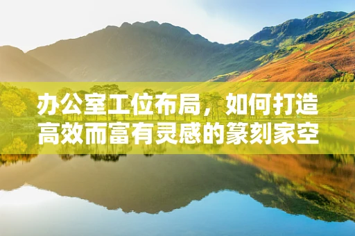 办公室工位布局，如何打造高效而富有灵感的篆刻家空间？