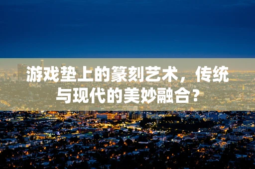 游戏垫上的篆刻艺术，传统与现代的美妙融合？