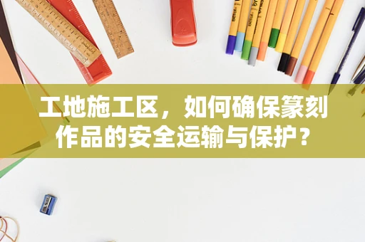 工地施工区，如何确保篆刻作品的安全运输与保护？