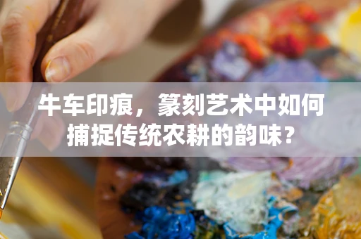 牛车印痕，篆刻艺术中如何捕捉传统农耕的韵味？