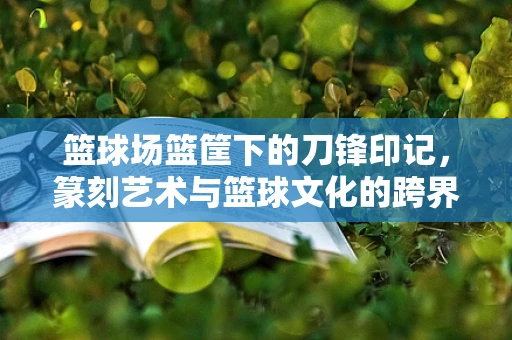 篮球场篮筐下的刀锋印记，篆刻艺术与篮球文化的跨界融合