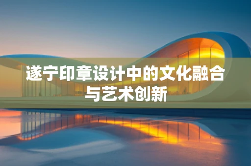 遂宁印章设计中的文化融合与艺术创新
