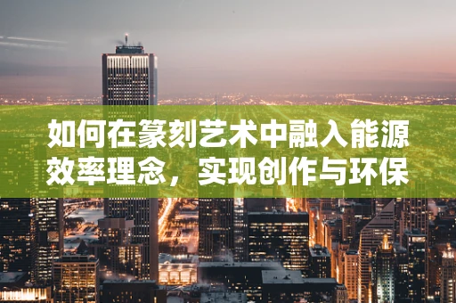 如何在篆刻艺术中融入能源效率理念，实现创作与环保的双重提升？